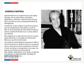 GABRIELA MISTRAL
Gabriela Mistral es el seudónimo de Lucila Godoy
Alcayaga. Ella es poeta chilena, educadora,
diplomática, y feminista. Mistral nació en Vicuña,
Chile, pero ella se crió en el pueblo de Andean de
Montegrande.
Cuando era 15 años, publicó sus primeros poemas,
que son Ensoñaciones, Carta Intima, y Junto al
Mar. En 22 de diciembre de 1914, Mistral recibió su
primero premio de literatura con su obra, Sonetos
de la Muerte.
Más adelante en su vida, ella fue y vivía en muchos
países diferentes, y fue testigo de la Revolución
Mexicana, que ella escribió sobre.
Ella recibió el Premio Nobel de Literatura en 1945, y
ella era la primera en América Latina. En su poemas,
hay los varios temas como la naturaleza, la traición,
el amor, la tristeza, la recuperación, y los viajes. Sus
poemas más famosos son Piececitos de
Niño, Balada, Todas Íbamos a ser Reinas, La Oración
de la Maestra, El Ángel Guardián, Decálogo del
Artista and La Flor del Aire.
 