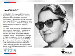 MARTA BRUNET
(Chillán, 1897 - Montevideo, 1967) Escritora,
diplomática y periodista chilena. Novelista de
gran importancia en las letras nacionales,
perteneciente a la Generación del 27. Estudió en
Victoria, y en 1911 viajó a Europa y a otros países
americanos. Retornó a Chillán en 1919 y comenzó
a publicar poesías y cuentos en el diario La
Discusión.
En 1923 se dio a conocer con su obra Montaña
adentro, novela costumbrista y realista que la
emparentaba con los criollistas . Brunet se
convirtió en la mejor novelista del ambiente
campesino chileno, y como periodista colaboró
en El Sur, La Nación y La Hora de Santiago y fue
directora de la revista La Familia (1934-1939).
Como diplomática, el presidente Pedro Aguirre
Cerda la nombró cónsul de Chile en La Plata
(1939); luego fue secretaria de la embajada en
Buenos Aires (1948) y agregado cultural y cónsul
en Montevideo.
 