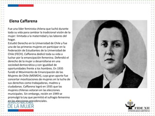 Elena Caffarena
Fue una líder feminista chilena que luchó durante
toda su vida para cambiar la tradicional visión de la
mujer: limitada a la maternidad y las labores del
hogar.
Estudió Derecho en la Universidad de Chile y fue
una de las primeras mujeres en participar en la
Federación de Estudiantes de la Universidad de
Chile (FECH). Caffarena dedicó toda su vida a
luchar por la emancipación femenina. Defendió el
derecho de la mujer a desarrollarse en una
sociedad democrática y con igualdad de
oportunidades frente a los hombres. En 1935
fundó el Movimiento de Emancipación de las
Mujeres de Chile (MEMCH), cuyo gran aporte fue
concertar movilizaciones de mujeres en la lucha de
sus derechos como trabajadoras, madres y
ciudadanas. Caffarena logró en 1935 que las
mujeres chilenas votaran en las elecciones
municipales. Sin embargo, recién en 1949 se
promulgó la Ley que permitió el sufragio femenino
en las elecciones presidenciales.
 