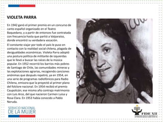 VIOLETA PARRA
En 1942 ganó el primer premio en un concurso de
canto español organizado en el Teatro
Baquedano, y a partir de entonces fue contratada
con frecuencia hasta que partió a Valparaíso,
donde encontró su verdadera vocación.
El constante viajar por todo el país le puso en
contacto con la realidad social chilena, plagada de
desigualdades económicas. Violeta Parra adoptó
una postura política de militante de izquierdas
que le llevó a buscar las raíces de la música
popular. En 1952 recorrió los barrios más pobres
de Santiago de Chile, las comunidades mineras y
las explotaciones agrarias, recogiendo canciones
anónimas que después repetirá, ya en 1954, en
una serie de programas radiofónicos para Radio
Chilena, emisora que la proyectó al primer plano
del folclore nacional. En 1954 recibió el premio
Caupolicán; ese mismo año contrajo matrimonio
con Luis Arce, del que nacieron Carmen Luisa y
Rosa Clara. En 1953 había conocido a Pablo
Neruda.
 