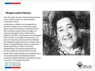 Margot Loyola Palacios
A los ocho años de edad, tomaba clases de piano
en esa ciudad sureña y, un año más tarde,
comenzaba a cantar.
Inicialmente, se dedicó a la investigación en
paralelo al trabajo con Las Hermanas Loyola,
grupo cuya fama alcanzó la cumbre durante los
años cuarenta, cuando el dúo se integró a la
colección discográfica Aires tradicionales y
folclóricos de Chile, coordinada por el investigador
Carlos Isamitt. Su prestigio como maestra, a su
alero, de conjuntos como Cuncumén y Millaray-
fue relegando progresivamente su trabajo junto a
Estela a un segundo plano, hasta su separación
artística definitiva en 1950. Ya en forma
independiente, la folclorista emprendió sus
primeros viajes por Latinoamérica y Europa.
Desde 1972 se desempeñó como académica de la
Universidad Católica de Valparaíso, donde
impartió la cátedra de folclor y etnomúsica, hasta
su muerte, el 3 de agosto de 2015.
 