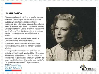 MALU GATICA
Esta connotada actriz nació en la sureña comuna
de Purén. En este lugar, alejada de las grandes
ciudades y bajo el esfuerzo sostenido que
caracterizó a los colonos de la época. Sin embargo,
luego de algunos años, junto a sus padres Roberto
Gatica (periodista) y Leonie Boisier, se trasladaron
a vivir a Nueva York, donde terminó la enseñanza
media, y posteriormente, estudió idiomas y
música.
Años más tarde, en Buenos Aires, ingresó al
Conservatorio de “Cunill Cabanellas”.
Gracias a su talento actuó en Argentina, Chile,
México, Brasil, Perú, España, Francia y Estados
Unidos.
Su imagen se hizo conocida tras participar en
películas en Hollywood, México, Chile y Argentina.
Malú Gatica participó en 51 obras de teatro, 24
telenovelas, 16 películas de cine fuera y dentro del
país y escribió los libros "Memorias para olvidar" y
"Lo que el tiempo se llevó", dejando uno sin
publicar
 