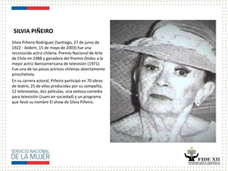 SILVIA PIÑEIRO
Silvia Piñeiro Rodríguez (Santiago, 27 de junio de
1922 - ibídem, 15 de mayo de 2003) fue una
reconocida actriz chilena. Premio Nacional de Arte
de Chile en 1988 y ganadora del Premio Ondas a la
mejor actriz iberoamericana de televisión (1971).
Fue una de las pocas actrices chilenas abiertamente
pinochetista.
En su carrera actoral, Piñeiro participó en 70 obras
de teatro, 25 de ellas producidas por su compañía,
12 telenovelas, dos películas, una exitosa comedia
para televisión (Juani en sociedad) y un programa
que llevó su nombre El show de Silvia Piñeiro.
 