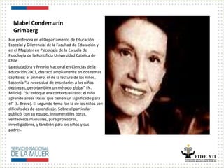Mabel Condemarín
Grimberg
Fue profesora en el Departamento de Educación
Especial y Diferencial de la Facultad de Educación y
en el Magíster en Psicología de la Escuela de
Psicología de la Pontificia Universidad Católica de
Chile.
La educadora y Premio Nacional en Ciencias de la
Educación 2003, destacó ampliamente en dos temas
capitales: el primero, el de la lectura de los niños.
Sostenía “la necesidad de enseñarles a los niños
deztrezas, pero también un método global” (N.
Milicic). “Su enfoque era contextualizado: el niño
aprende a leer frases que tienen un significado para
él” (L. Bravo). El segundo tema fue la de los niños con
dificultades de aprendizaje. Sobre el particular
publicó, con su equipo, innumerables obras,
verdaderos manuales, para profesores,
investigadores, y también para los niños y sus
padres.
 