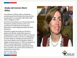 Gladys del Carmen Marín
Millie,
Fue profesora y política chilena, presidenta y
secretaria general del Partido Comunista de Chile.
Fue diputada en los periodos 1965-1969, 1969-
1973 y reelegida en 1973.
Se formó como profesora en la Escuela Normal de
Preceptores, donde comenzó a asistir a las
reuniones de la Federación de Estudiantes
Normalistas, siendo elegida presidenta de dicha
federación.
Producido el golpe de estado que derribó el
gobierno de Allende, Gladys Marín pasó a la
clandestinidad. En diciembre de 1973, por decisión
del Partido Comunista, se asiló en la embajada de
los Países Bajos en Santiago, permaneciendo allí
ocho meses debido a que la dictadura militar le
negaba el salvoconducto. En 1976, fue detenido en
Chile su marido Jorge Muñoz, miembro de la
Comisión Política del Partido, ignorándose hasta
hoy su paradero. Ella supo la noticia mientras se
encontraba en Costa Rica.
 