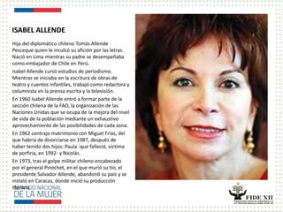 ISABEL ALLENDE
Hija del diplomático chileno Tomás Allende
Pesceque quien le inculcó su afición por las letras.
Nació en Lima mientras su padre se desempeñaba
como embajador de Chile en Perú.
Isabel Allende cursó estudios de periodismo.
Mientras se iniciaba en la escritura de obras de
teatro y cuentos infantiles, trabajó como redactora y
columnista en la prensa escrita y la televisión.
En 1960 Isabel Allende entró a formar parte de la
sección chilena de la FAO, la organización de las
Naciones Unidas que se ocupa de la mejora del nivel
de vida de la población mediante un exhaustivo
aprovechamiento de las posibilidades de cada zona.
En 1962 contrajo matrimonio con Miguel Frías, del
que habría de divorciarse en 1987, después de
haber tenido dos hijos: Paula -que falleció, víctima
de porfiria, en 1992- y Nicolás.
En 1973, tras el golpe militar chileno encabezado
por el general Pinochet, en el que murió su tío, el
presidente Salvador Allende, abandonó su país y se
instaló en Caracas, donde inició su producción
literaria.
 