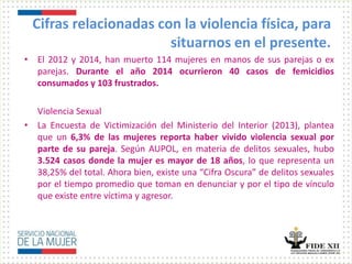 Cifras relacionadas con la violencia física, para
situarnos en el presente.
• El 2012 y 2014, han muerto 114 mujeres en manos de sus parejas o ex
parejas. Durante el año 2014 ocurrieron 40 casos de femicidios
consumados y 103 frustrados.
Violencia Sexual
• La Encuesta de Victimización del Ministerio del Interior (2013), plantea
que un 6,3% de las mujeres reporta haber vivido violencia sexual por
parte de su pareja. Según AUPOL, en materia de delitos sexuales, hubo
3.524 casos donde la mujer es mayor de 18 años, lo que representa un
38,25% del total. Ahora bien, existe una “Cifra Oscura” de delitos sexuales
por el tiempo promedio que toman en denunciar y por el tipo de vínculo
que existe entre víctima y agresor.
 