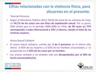 Cifras relacionadas con la violencia física, para
situarnos en el presente.
Trata de Personas
• Según el Ministerio Público (2011-2013) del total de las víctimas de trata,
un 94,7% de los casos son con fines de explotación sexual. Por su parte,
OIM señala que en el período 2000-2006 en Chile, de 99 casos un 77%
correspondía a trata internacional y 23% a interna, siendo el total de las
víctimas mujeres.
Acoso Sexual Callejero
• El acoso sexual callejero, sufrido por 3 de 4 personas en el último año,
afecta al 85% de las mujeres y al 55% de los hombres encuestados; y es
perpetrado en el 93% de los casos por un hombre.
• Los acosos verbales y no verbales solo son desaprobados por el 58% de
los/as encuestados/as).
 