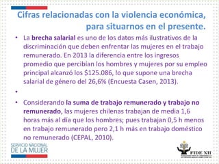 Cifras relacionadas con la violencia económica,
para situarnos en el presente.
• La brecha salarial es uno de los datos más ilustrativos de la
discriminación que deben enfrentar las mujeres en el trabajo
remunerado. En 2013 la diferencia entre los ingresos
promedio que percibían los hombres y mujeres por su empleo
principal alcanzó los $125.086, lo que supone una brecha
salarial de género del 26,6% (Encuesta Casen, 2013).
•
• Considerando la suma de trabajo remunerado y trabajo no
remunerado, las mujeres chilenas trabajan de media 1,6
horas más al día que los hombres; pues trabajan 0,5 h menos
en trabajo remunerado pero 2,1 h más en trabajo doméstico
no remunerado (CEPAL, 2010).
 