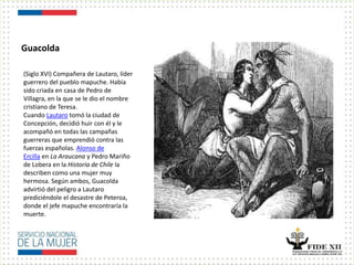 Guacolda
(Siglo XVI) Compañera de Lautaro, líder
guerrero del pueblo mapuche. Había
sido criada en casa de Pedro de
Villagra, en la que se le dio el nombre
cristiano de Teresa.
Cuando Lautaro tomó la ciudad de
Concepción, decidió huir con él y le
acompañó en todas las campañas
guerreras que emprendió contra las
fuerzas españolas. Alonso de
Ercilla en La Araucana y Pedro Mariño
de Lobera en la Historia de Chile la
describen como una mujer muy
hermosa. Según ambos, Guacolda
advirtió del peligro a Lautaro
prediciéndole el desastre de Peteroa,
donde el jefe mapuche encontraría la
muerte.
 