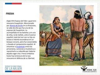 FRESIA
(Siglo XVI) Esposa del líder y guerrero
araucano Caupolicán. Mencionada
por Alonso de Ercilla en La Araucana,
se sabe de ella que fue una de las
esposas de Caupolicán. Lo
acompañaba en las batallas y en una
de ellas, la de Cañete, ante el avance
español, trató de huir con su hijo en
brazos e intentó esconderse en un
bosque cercano, pero fue sorprendida
y llevada al campamento español. Al
encontrar a Caupolicán entre los
prisioneros, comenzó a insultarlo y a
reprocharle su cobardía por haberse
dejado coger vivo. Fresia simboliza
hasta hoy la bravura de la raza
araucana en defensa de su libertad.
 