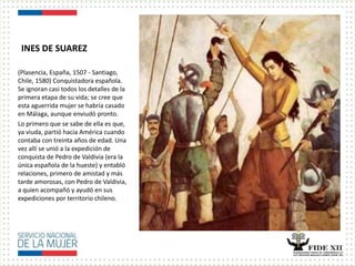 INES DE SUAREZ
(Plasencia, España, 1507 - Santiago,
Chile, 1580) Conquistadora española.
Se ignoran casi todos los detalles de la
primera etapa de su vida; se cree que
esta aguerrida mujer se habría casado
en Málaga, aunque enviudó pronto.
Lo primero que se sabe de ella es que,
ya viuda, partió hacia América cuando
contaba con treinta años de edad. Una
vez allí se unió a la expedición de
conquista de Pedro de Valdivia (era la
única española de la hueste) y entabló
relaciones, primero de amistad y más
tarde amorosas, con Pedro de Valdivia,
a quien acompañó y ayudó en sus
expediciones por territorio chileno.
 