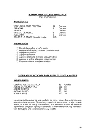 POMADA PARA DOLORES REUMÁTICOS
                          (Tipo chuchuguasa)

INGREDIENTES

VASELINA BLANCA PASTOSA                       70     Gramos
PARAFINA                                      7      Gramos
MENTOL                                        3      Gramos
SILICATO DE METILO                            5      Gramos
ALCANFOR                                      3      Gramos
COLOR A LA GRASA (Amarilla o roja)            C.S.


PREPARACIÓN

   1)   Derretir la vaselina al baño maría
   2)   Agregue el alcanfor y revuelva constantemente
   3)   Agregue la parafina
   4)   Agregue el mentol
   5)   Agregue el silicato de metilo y revuelva bien
   6)   Agregar la anilina a la grasa y revolver bien
   7)   Empacar caliente en cajas metálicas




     CREMA ABRILLANTADORA PARA MUEBLES, PISOS Y MADERA

INGREDIENTES

CERA DE ABEJAS AMARILLA                              32    Gramos
ACEITE DE TREMENTINA                                 500   Ml
ACEITE DE PINO                                       65    Ml
JABON LIQUIDO                                        65    Ml
AGUA BLANDA                                          250   Ml


La crema abrillantadora es una emulsión de cera y agua, dos sustancias que
normalmente se separan. Sin embargo cuando el elemento de cera (la cera de
abejas, el aceite de pino y la trementina) y el elemento acuoso (el elemento
agua blanda y el jabón liquido) se calienta a la misma temperatura y se mezcla
bien dan lugar a una sustancia cremosa y estable.




                                                                          100
 