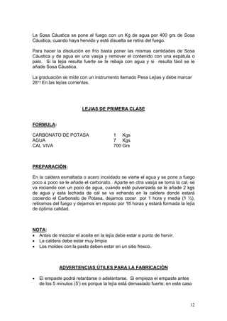 La Sosa Cáustica se pone al fuego con un Kg de agua por 400 grs de Sosa
Cáustica, cuando haya hervido y esté disuelta se retira del fuego.

Para hacer la disolución en frío basta poner las mismas cantidades de Sosa
Cáustica y de agua en una vasija y remover el contenido con una espátula o
palo. Si la lejia resulta fuerte se le rebaja con agua y si resulta fácil se le
añade Sosa Cáustica.

La graduación se mide con un instrumento llamado Pesa Lejias y debe marcar
28°! En las lejías corrientes.




                         LEJIAS DE PRIMERA CLASE


FORMULA:

CARBONATO DE POTASA                     1 Kgs
AGUA                                    7 Kgs
CAL VIVA                                700 Grs



PREPARACIÓN:

En la caldera esmaltada o acero inoxidado se vierte el agua y se pone a fuego
poco a poco se le añade el carbonato. Aparte en otra vasija se toma la cal, se
va rociando con un poco de agua, cuando esté pulverizada se le añade 2 kgs
de agua y esta lechada de cal se va echando en la caldera donde estará
cociendo el Carbonato de Potasa, dejamos cocer por 1 hora y media (1 ½),
retiramos del fuego y dejamos en reposo por 18 horas y estará formada la lejía
de óptima calidad.



NOTA:
• Antes de mezclar el aceite en la lejía debe estar a punto de hervir.
• La caldera debe estar muy limpia
• Los moldes con la pasta deben estar en un sitio fresco.



             ADVERTENCIAS ÚTILES PARA LA FABRICACIÓN

•   El empaste podrá retardarse o adelantarse. Si empieza el empaste antes
    de los 5 minutos (5’) es porque la lejía está demasiado fuerte; en este caso



                                                                               12
 