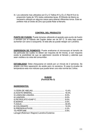 4) Los colorante mas utilizados son D y C Yellow # 5 y D y C Red # 9 en la
   proporción hasta de 10% todos colorantes lacas. El Dióxido de titanio es
   necesario utilizarlo en algunos casos para obtener diferentes tonos. Este se
   prefiere más al Oxido de Zinc que puede flotar al llenarlo.




                                   CONTROL DEL PRODUCTO

PUNTO DE FUSION: Puede tomarse utilizando el aparato para punto de fusión
o también por el método del Capilar deber ser de 50º C. Si esta bajo puede
aumentar con cera U ozoquerita. Si esta alto se puede rebajar con Lanolina.



DISPERSION DE PIGMENTO: Puede analizarse al microscopio el tamaño de
las partículas las cuales no deben ser mayores de 50 micras, si son mayores
existe la posibilidad de que se aglomeren durante el llenado y además que
sean visibles a la vista del consumidor.


ESTABILIDAD: Debe chequearse en estufa por un minuto de 2 semanas. Se
acepta una leve separación de aceite pero no excesiva. Si pasa la prueba de
temperatura esta nos indicara que puede tener una vida normal de 2 años.



                                                RUBOR
                                             (Formula No 3)


INGREDIENTES:

1) CERA DE ABEJAS........................................................... 13.4%
2) ACEITE MINERAL............................................................ 18.0%
3) LANOLINA LIQUIDA......................................................... 9.0%
4) LANOGEL.......................................................................... 9.0%
5) PETROLATO 43/48º C...................................................... 9.0%
6) BORAX.............................................................................. 0.6%
7) AGUA................................................................................. 30.8%
8) COLORANTE.................................................................... 10.0%
9) PRESERVATIVOS............................................................ 0.2%
10) PERFUME....................................................................... 0.8%
Lanogel (Robinson Wagner) Lanolina Exoterica




                                                                                                 121
 