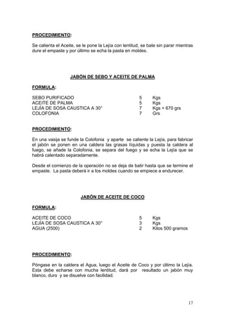PROCEDIMIENTO:

Se calienta el Aceite, se le pone la Lejía con lentitud, se bate sin parar mientras
dure el empaste y por último se echa la pasta en moldes.




                   JABÓN DE SEBO Y ACEITE DE PALMA

FORMULA:

SEBO PURIFICADO                                        5      Kgs
ACEITE DE PALMA                                        5      Kgs
LEJÍA DE SOSA CAUSTICA A 30°                           7      Kgs + 670 grs
COLOFONIA                                              7      Grs


PROCEDIMIENTO:

En una vasija se funde la Colofonia y aparte se caliente la Lejía, para fabricar
el jabón se ponen en una caldera las grasas líquidas y puesta la caldera al
fuego, se añade la Colofonia, se separa del fuego y se echa la Lejía que se
habrá calentado separadamente.

Desde el comienzo de la operación no se deja de batir hasta que se termine el
empaste. La pasta deberá ir a los moldes cuando se empiece a endurecer.




                         JABÓN DE ACEITE DE COCO

FORMULA:

ACEITE DE COCO                                         5      Kgs
LEJÍA DE SOSA CAUSTICA A 30°                           3      Kgs
AGUA (2500)                                            2      Kilos 500 gramos




PROCEDIMIENTO:

Póngase en la caldera el Agua, luego el Aceite de Coco y por último la Lejía.
Esta debe echarse con mucha lentitud, dará por resultado un jabón muy
blanco, duro y se disuelve con facilidad.




                                                                                 17
 