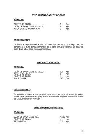 OTRO JABÓN DE ACEITE DE COCO

FORMULA:

ACEITE DE COCO                                       5      Kgs
LEJÍA DE SOSA CAUSTICA A 20°                         6      Kgs
AGUA DE SAL MARINA A 20°                             3      Kgs




PROCEDIMIENTO:

Se funde a fuego lento el Aceite de Coco, después se echa la Lejía en dos
porciones; se bate constantemente y se le pone el Agua Caliente, sin dejar de
batir. Este jabón tiene mucho rendimiento.




                          JABÓN MUY ESPUMOSO

FORMULA:

LEJÍA DE SOSA CAUSTICA A 22°                         7,5    Kgs
ACEITE DE OLIVA                                      6      Kgs
ACEITE DE COCO                                       1      Kgs
AGUA CLARA                                           500    Grs




PROCEDIMIENTO:

Se calienta el Agua y cuando esté para hervir se pone el Aceite de Coco,
aparte debe calentarse la Lejía y añadir a la mezcla, luego se adiciona el Aceite
de Oliva, sin dejar de revolver.



                       OTRO JABÓN MUY ESPUMOSO

FORMULA:

LEJÍA DE SOSA CAUSTICA                               4.500 Kgs
ACEITE DE OLIVA                                      4     Kgs
PEZ GRIEGA                                           330 Kgs



                                                                              18
 