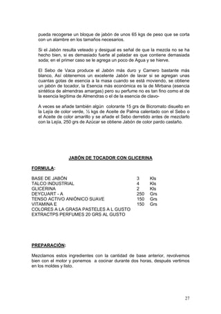 pueda recogerse un bloque de jabón de unos 65 kgs de peso que se corta
   con un alambre en los tamaños necesarios.

   Si el Jabón resulta veteado y desigual es señal de que la mezcla no se ha
   hecho bien, si es demasiado fuerte al paladar es que contiene demasiada
   soda; en el primer caso se le agrega un poco de Agua y se hierve.

   El Sebo de Vaca produce el Jabón más duro y Carnero bastante más
   blanco, Así obtenemos un excelente Jabón de lavar si se agregan unas
   cuantas gotas de esencia a la masa cuando se está moviendo, se obtiene
   un jabón de tocador, la Esencia más económica es la de Mirbana (esencia
   sintética de almendras amargas) pero su perfume no es tan fino como el de
   la esencia legítima de Almendras o el de la esencia de clavo-

   A veces se añade también algún colorante 15 grs de Bicromato disuelto en
   la Lejía de color verde, ½ kgs de Aceite de Palma calentado con el Sebo o
   el Aceite de color amarillo y se añade el Sebo derretido antes de mezclarlo
   con la Lejía, 250 grs de Azúcar se obtiene Jabón de color pardo castaño.




                  JABÓN DE TOCADOR CON GLICERINA

FORMULA:

BASE DE JABÓN                                      3      Kls
TALCO INDUSTRIAL                                   4      Kls
GLICERINA                                          2      Kls
DEYCUART - A                                       250    Grs
TENSO ACTIVO ANIÓNICO SUAVE                        150    Grs
VITAMINA E                                         150    Grs
COLORES A LA GRASA PASTELES A L GUSTO
EXTRACTPS PERFUMES 20 GRS AL GUSTO




PREPARACIÓN:

Mezclamos estos ingredientes con la cantidad de base anterior, revolvemos
bien con el motor y ponemos a cocinar durante dos horas, después vertimos
en los moldes y listo.




                                                                           27
 
