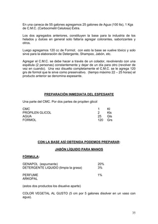 En una caneca de 55 galones agregamos 25 galones de Agua (100 lts), 1 Kgs
de C.M.C. (Carbocimetil Celulosa) Extra.

Los dos agregados anteriores, constituyen la base para la industria de los
helados y dulces en general solo faltaría agregar colorantes, saborizantes y
otros.

Luego agregamos 120 cc de Formol; con esto la base se vuelve tóxico y solo
sirve para la elaboración de Detergente, Shampoo, Jabón, etc.

Agregar el C.M.C. se debe hacer a través de un colador, revolviendo con una
espátula (2 personas) constantemente y dejar de un día para otro (revolver de
vez en cuando). Una vez disuelto completamente el C.M.C. se le agrega 120
grs de formol que le sirve como preservativo. (tiempo máximo 22 – 25 horas) el
producto anterior se denomina espesante.




               PREPARACIÓN INMEDIATA DEL ESPESANTE

Una parte del CMC. Por dos partes de propilen glicol

CMC                                                    1     Kl
PROPILEN GLICOL                                        2     Kls
AGUA                                                   25    Gls
FORMOL                                                 120   Grs




          CON LA BASE ASÍ OBTENIDA PODEMOS PREPARAR:

                      JABÓN LÍQUIDO PARA MANOS

FÓRMULA:

GENAPOL (espumante)                                    20%
DETERGENTE LIQUIDO (limpia la grasa)                   3%

PERFUME                                                1%
ARKOPAL

(estos dos productos los disuelve aparte)

COLOR VEGETAL AL GUSTO (5 cm por 5 galones disolver en un vaso con
agua).



                                                                           35
 