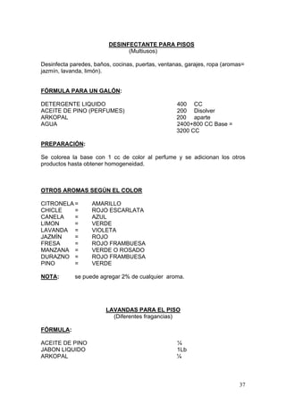 DESINFECTANTE PARA PISOS
                               (Multiusos)

Desinfecta paredes, baños, cocinas, puertas, ventanas, garajes, ropa (aromas=
jazmín, lavanda, limón).


FÓRMULA PARA UN GALÓN:

DETERGENTE LIQUIDO                                 400 CC
ACEITE DE PINO (PERFUMES)                          200 Disolver
ARKOPAL                                            200 aparte
AGUA                                               2400+800 CC Base =
                                                   3200 CC

PREPARACIÓN:

Se colorea la base con 1 cc de color al perfume y se adicionan los otros
productos hasta obtener homogeneidad.



OTROS AROMAS SEGÚN EL COLOR

CITRONELA =        AMARILLO
CHICLE    =        ROJO ESCARLATA
CANELA    =        AZUL
LIMON     =        VERDE
LAVANDA =          VIOLETA
JAZMÍN    =        ROJO
FRESA     =        ROJO FRAMBUESA
MANZANA =          VERDE O ROSADO
DURAZNO =          ROJO FRAMBUESA
PINO      =        VERDE

NOTA:       se puede agregar 2% de cualquier aroma.




                        LAVANDAS PARA EL PISO
                          (Diferentes fragancias)

FÓRMULA:

ACEITE DE PINO                                     ¼
JABON LIQUIDO                                      1Lb
ARKOPAL                                            ¼



                                                                           37
 