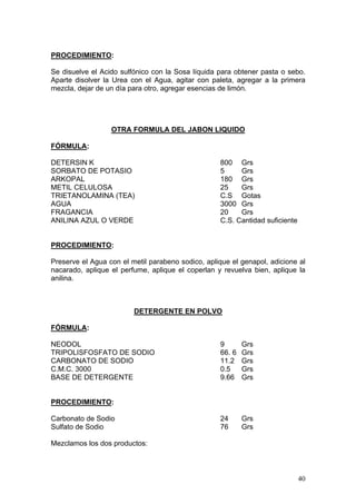 PROCEDIMIENTO:

Se disuelve el Acido sulfónico con la Sosa líquida para obtener pasta o sebo.
Aparte disolver la Urea con el Agua, agitar con paleta, agregar a la primera
mezcla, dejar de un día para otro, agregar esencias de limón.




                  OTRA FORMULA DEL JABON LIQUIDO

FÓRMULA:

DETERSIN K                                         800 Grs
SORBATO DE POTASIO                                 5     Grs
ARKOPAL                                            180 Grs
METIL CELULOSA                                     25    Grs
TRIETANOLAMINA (TEA)                               C.S Gotas
AGUA                                               3000 Grs
FRAGANCIA                                          20    Grs
ANILINA AZUL O VERDE                               C.S. Cantidad suficiente


PROCEDIMIENTO:

Preserve el Agua con el metil parabeno sodico, aplique el genapol, adicione al
nacarado, aplique el perfume, aplique el coperlan y revuelva bien, aplique la
anilina.



                         DETERGENTE EN POLVO

FÓRMULA:

NEODOL                                             9       Grs
TRIPOLISFOSFATO DE SODIO                           66. 6   Grs
CARBONATO DE SODIO                                 11.2    Grs
C.M.C. 3000                                        0.5     Grs
BASE DE DETERGENTE                                 9.66    Grs


PROCEDIMIENTO:

Carbonato de Sodio                                 24      Grs
Sulfato de Sodio                                   76      Grs

Mezclamos los dos productos:



                                                                              40
 
