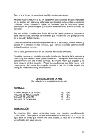 Pero el arte de ser hermosa tiene también sus inconvenientes.

Muchas mujeres recurren a él, sin sospechar que bastantes drogas empleadas
en los aceites son altamente peligrosas para la salud, detienen las secreciones
cutáneas, hacen contención sobre los humores que la naturaleza quiere
eliminar por los poros de la piel y ocasionan enfermedades, a veces difíciles de
combatir.

Por eso si bien consideramos lícitos el uso de ciertos productos preparados
para embellecerse, tenemos por lo menos que recomendar una gran prudencia
en la elección de los mismos.

Conocedores de la importancia que tiene la salud del cuerpo, hemos sido muy
parcos en la elección de las fórmulas, que hemos estudiado detenidamente
antes de darlas a conocer.

Por lo tanto, pueden confiar en los secretos de nuestro formulario.

No existe más que un verdadero remedio para limpiar la piel y darle suavidad y
blancura y este remedio es la “pasta calidérmica”. Esta pasta es un maravilloso
descubrimiento del arte médico químico. Es mucho mejor que el jabón y no
tiene ninguna contraindicación. Posee las condiciones que debe reunir una
buena pasta de tocador, limpia perfectamente la piel sin irritarla, la pule y la
blanquea y la torna suave y aterciopelada.




                        LOS CUIDADOS DE LA PIEL
                   (Dan a la piel una suavidad de terciopelo)


FÓRMULA:

HARINA FRESCA DE AVENA                               150    Grs
POLVOS DE MALVAVISCO                                 75     Grs
POLVOS DE VIOLETA                                    75     Grs
POLVOS DE DEXTRINA                                   15     Grs



PREPARACIÓN:

Se mezclan bien estas sustancias hasta que queden completamente
confundidas. Estos polvos se aplican humedeciendo el rostro con un poco de
agua tibia, de modo que formen una capa espesa, al cabo de 5 o 6 horas se
lava el rostro con agua caliente.




                                                                             48
 