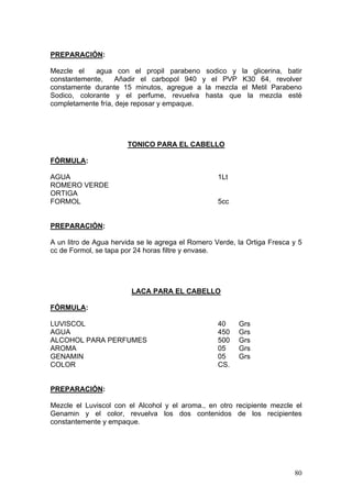 PREPARACIÓN:

Mezcle el    agua con el propil parabeno sodico y la glicerina, batir
constantemente,     Añadir el carbopol 940 y el PVP K30 64, revolver
constamente durante 15 minutos, agregue a la mezcla el Metil Parabeno
Sodico, colorante y el perfume, revuelva hasta que la mezcla esté
completamente fría, deje reposar y empaque.




                       TONICO PARA EL CABELLO

FÓRMULA:

AGUA                                               1Lt
ROMERO VERDE
ORTIGA
FORMOL                                             5cc


PREPARACIÓN:

A un litro de Agua hervida se le agrega el Romero Verde, la Ortiga Fresca y 5
cc de Formol, se tapa por 24 horas filtre y envase.




                        LACA PARA EL CABELLO

FÓRMULA:

LUVISCOL                                           40    Grs
AGUA                                               450   Grs
ALCOHOL PARA PERFUMES                              500   Grs
AROMA                                              05    Grs
GENAMIN                                            05    Grs
COLOR                                              CS.


PREPARACIÓN:

Mezcle el Luviscol con el Alcohol y el aroma., en otro recipiente mezcle el
Genamin y el color, revuelva los dos contenidos de los recipientes
constantemente y empaque.




                                                                          80
 