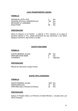 LACA TRANSPARENTE LIQUIDA

FÓRMULA:

NASUNA B o PVP o PVA                               3      Grs
ALCOHOL ETÍLICO o ISOPROPILICO                     100    Grs
DEYKUART A o GENAMID                               1      Grs
AGUA PURA                                          96     Grs


PREPARACIÓN:

Diluya la Nasuna en el Alcohol y caliente a 70°c, disuelva en el agua el
genamid caliente a 70°c, añada lentamente las dos soluciones y por último
agregue el perfume, deje enfriar y envase.




                            ACEITE PARA BEBE

FÓRMULA:

ACEITE MINERAL (Cristal)                           380    Grs
PERFUME PARA BEBE                                  5      Grs
VITAMINA E                                         3      Cápsulas


PREPARACIÓN:

Mezcle las soluciones y luego envase.




                        ACEITE TIPO (JOHNSONS)

FÓRMULA:

ACEITE MINERAL (Cristal)                           1000 Grs
PROPILENGLICOL                                     10   Grs
PERFUME (talco o Extracto de Rosas)                25   Grs


PREPARACIÓN:

Aplique el Propilen Glicol y el Perfume al Aceite Mineral y revuelva bien, por
último empaque.



                                                                           81
 