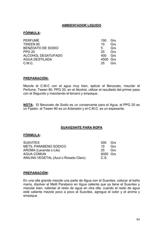 AMBIENTADOR LIQUIDO

FÓRMULA:

PERFUME                                             100    Grs
TWEEN 80                                            10     Grs
BENZOATO DE SODIO                                   5      Grs
PPG 20                                              25     Grs
ALCOHOL DESATUFADO                                  400    Grs
AGUA DESTILADA                                      4500   Grs
C.M.C.                                              25     Grs



PREPARACIÓN:

Mezcle el C.M.C con el agua muy bien, aplicar el Benzoato, mezclar el
Perfume, Tween 80, PPG 20, en el Alcohol, utilizar el resultado del primer paso
con el Segundo y mezclando el tercero y empaque.


NOTA: El Benzoato de Sodio es un conservante para el Agua, el PPG 20 es
un Fijador, el Tween 80 es un Aclarador y el C.M.C. es un espesante.




                         SUAVIZANTE PARA ROPA

FÓRMULA:

SUAVITEX                                            500    Grs
METIL PARABENO SODICO                               10     Grs
AROMA (Lavanda o Lila)                              25     Grs
AGUA COMUN                                          6000   Grs
ANILINA VEGETAL (Azul o Rosado Claro)               C.S.



PREPARACIÓN:

En una olla grande mezcle una parte de Agua con el Suavitex, colocar al baño
maría, disolver el Metil Parabeno en Agua caliente que ya tiene el Suavitex y
mezclar bien, calentar el resto de agua en otra olla, cuando el resto de agua
esté caliente mezcle poco a poco al Suavitex, agregue el color y el aroma y
empaque.




                                                                            84
 
