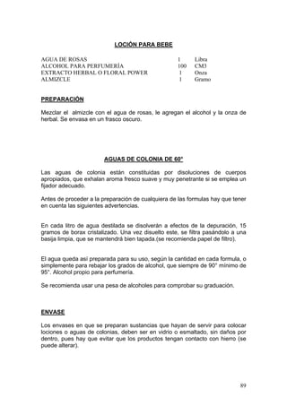 LOCIÓN PARA BEBE

AGUA DE ROSAS                                      1      Libra
ALCOHOL PARA PERFUMERÍA                            100    CM3
EXTRACTO HERBAL O FLORAL POWER                      1     Onza
ALMIZCLE                                           1      Gramo


PREPARACIÓN

Mezclar el almizcle con el agua de rosas, le agregan el alcohol y la onza de
herbal. Se envasa en un frasco oscuro.




                        AGUAS DE COLONIA DE 60°

Las aguas de colonia están constituidas por disoluciones de cuerpos
apropiados, que exhalan aroma fresco suave y muy penetrante si se emplea un
fijador adecuado.

Antes de proceder a la preparación de cualquiera de las formulas hay que tener
en cuenta las siguientes advertencias.


En cada litro de agua destilada se disolverán a efectos de la depuración, 15
gramos de borax cristalizado. Una vez disuelto este, se filtra pasándolo a una
basija limpia, que se mantendrá bien tapada.(se recomienda papel de filtro).


El agua queda así preparada para su uso, según la cantidad en cada formula, o
simplemente para rebajar los grados de alcohol, que siempre de 90° mínimo de
95°. Alcohol propio para perfumería.

Se recomienda usar una pesa de alcoholes para comprobar su graduación.



ENVASE

Los envases en que se preparan sustancias que hayan de servir para colocar
lociones o aguas de colonias, deben ser en vidrio o esmaltado, sin daños por
dentro, pues hay que evitar que los productos tengan contacto con hierro (se
puede alterar).




                                                                           89
 