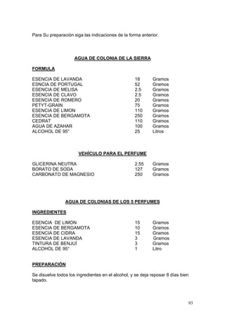 Para Su preparación siga las indicaciones de la forma anterior.




                     AGUA DE COLONIA DE LA SIERRA

FORMULA

ESENCIA DE LAVANDA                                 18       Gramos
ESNCIA DE PORTUGAL                                 52       Gramos
ESENCIA DE MELISA                                  2.5      Gramos
ESENCIA DE CLAVO                                   2.5      Gramos
ESENCIA DE ROMERO                                  20       Gramos
PETYT-GRAIN                                        75       Gramos
ESENCIA DE LIMON                                   110      Gramos
ESENCIA DE BERGAMOTA                               250      Gramos
CEDRAT                                             110      Gramos
AGUA DE AZAHAR                                     100      Gramos
ALCOHOL DE 95°                                     25       Litros



                       VEHÍCULO PARA EL PERFUME

GLICERINA NEUTRA                                   2.55     Gramos
BORATO DE SODA                                     127      Gramos
CARBONATO DE MAGNESIO                              250      Gramos




                AGUA DE COLONIAS DE LOS 5 PERFUMES

INGREDIENTES

ESENCIA DE LIMON                                   15       Gramos
ESENCIA DE BERGAMOTA                               10       Gramos
ESENCIA DE CIDRA                                   15       Gramos
ESENCIA DE LAVANDA                                 3        Gramos
TINTURA DE BENJUÍ                                  3        Gramos
ALCOHOL DE 95°                                     1        Litro


PREPARACIÓN

Se disuelve todos los ingredientes en el alcohol, y se deja reposar 8 días bien
tapado.




                                                                              93
 