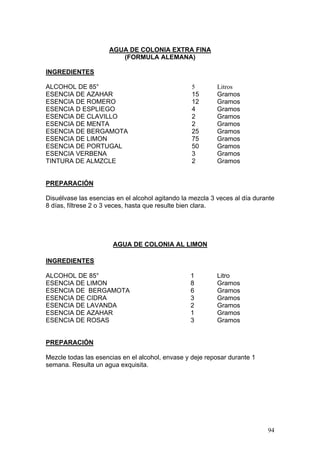 AGUA DE COLONIA EXTRA FINA
                        (FORMULA ALEMANA)

INGREDIENTES

ALCOHOL DE 85°                                    5        Litros
ESENCIA DE AZAHAR                                 15       Gramos
ESENCIA DE ROMERO                                 12       Gramos
ESENCIA D ESPLIEGO                                4        Gramos
ESENCIA DE CLAVILLO                               2        Gramos
ESENCIA DE MENTA                                  2        Gramos
ESENCIA DE BERGAMOTA                              25       Gramos
ESENCIA DE LIMON                                  75       Gramos
ESENCIA DE PORTUGAL                               50       Gramos
ESENCIA VERBENA                                   3        Gramos
TINTURA DE ALMZCLE                                2        Gramos


PREPARACIÓN

Disuélvase las esencias en el alcohol agitando la mezcla 3 veces al día durante
8 días, fíltrese 2 o 3 veces, hasta que resulte bien clara.




                       AGUA DE COLONIA AL LIMON

INGREDIENTES

ALCOHOL DE 85°                                    1        Litro
ESENCIA DE LIMON                                  8        Gramos
ESENCIA DE BERGAMOTA                              6        Gramos
ESENCIA DE CIDRA                                  3        Gramos
ESENCIA DE LAVANDA                                2        Gramos
ESENCIA DE AZAHAR                                 1        Gramos
ESENCIA DE ROSAS                                  3        Gramos


PREPARACIÓN

Mezcle todas las esencias en el alcohol, envase y deje reposar durante 1
semana. Resulta un agua exquisita.




                                                                            94
 