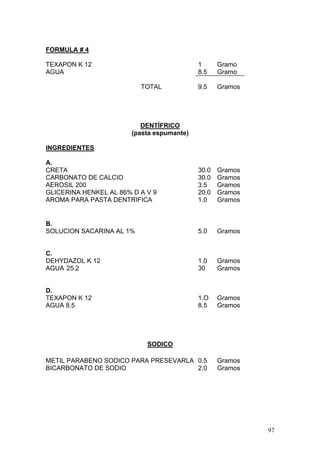 FORMULA # 4

TEXAPON K 12                               1     Gramo
AGUA                                       8.5   Gramo

                          TOTAL            9.5   Gramos




                          DENTÍFRICO
                       (pasta espumante)

INGREDIENTES

A.
CRETA                                      30.0 Gramos
CARBONATO DE CALCIO                        30.0 Gramos
AEROSIL 200                                3.5  Gramos
GLICERINA HENKEL AL 86% D A V 9            20.0 Gramos
AROMA PARA PASTA DENTRIFICA                1.0  Gramos


B.
SOLUCION SACARINA AL 1%                    5.0   Gramos


C.
DEHYDAZOL K 12                             1.0   Gramos
AGUA 25.2                                  30    Gramos


D.
TEXAPON K 12                               1.O   Gramos
AGUA 8.5                                   8.5   Gramos




                            SODICO

METIL PARABENO SODICO PARA PRESEVARLA 0.5        Gramos
BICARBONATO DE SODIO                  2.0        Gramos




                                                          97
 