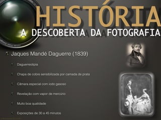 ©	
  Nuno	
  Barros	
  2011/2012	
  
HISTÓRIAA DESCOBERTA DA FOTOGRAFIA	
!  Jaques Mandé Daguerre (1839)
! Daguerreotipia
!   Chapa de cobre sensibilizada por camada de prata
!   Câmara especial com iodo gasoso
!   Revelação com vapor de mercúrio
!   Muito boa qualidade
!   Exposições de 30 a 45 minutos
 