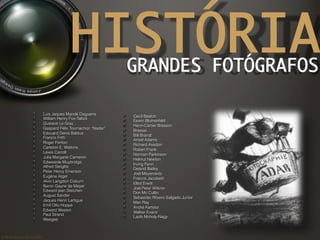 ©	
  Nuno	
  Barros	
  2011/2012	
  
HISTÓRIAGRANDES FOTÓGRAFOS	
! Luis Jaques Mandé Daguerre
!  William Henry Fox-Talbot
!  Gustave Le Gray
! Gaspard Félix Tournachon “Nadar”
!  Edouard Denis Baldus
!  Francis Frith
!  Roger Fenton
! Carleton E. Watkins
!  Lewis Carroll
! Julia Margaret Cameron
! Edwearde Muybridge
! Alfred Steiglitz
!  Peter Henry Emerson
! Eugène Atget
! Alvin Langdon Coburn
! Baron Gayne de Meyer
!  Edward jean Steichen
! August Sander
!  Jaques Henri Lartigue
!  Emil Otto Hoppé
!  Edward Weston
!  Paul Strand
! Weegee
! Cecil Beaton
! Eewin Blumenfeld
!  Henri-Cartier Bresson
! Brassai
!  Bill Brandt
! Ansel Adams
!  Richard Avedon
!  Robert Frank
!  Norman Parkinson
!  Helmut Newton
!  Irving Penn
! Deavid Bailey
!  Joel Meyerowitz
!  Francis Jacobetti
!  Elliot Erwitt
!  Joel Peter Witknin
!  Don Mc Cullin
!  Sebastião Ribeiro Salgado Junior
!  Man Ray
!  André Kertész
! Walker Evans
! Lazlo Moholy-Nagy
 