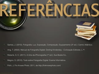 ©	
  Nuno	
  Barros	
  2011/2012	
  
REFERÊNCIAS
!   Santos, J. (2010). Fotograﬁa: Luz, Exposição, Composição, Equipamento (3ª ed.): Centro Atlântico.
! Ang, T. (2002). Manual de Fotograﬁa Digital: Dorling Kindersley - Civilização Editores, L.da.
! Roberts, S. C. (2011). A Arte da iPhonograﬁa (1ª ed.): Ilus Books S.L.
!   Magno, S. (2010). Tudo sobre Fotograﬁa Digital: Exame Informática.
! Polin, J. Fro Knows Photo. 2011, de http://froknowsphoto.com/
 