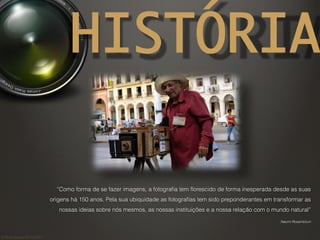 ©	
  Nuno	
  Barros	
  2011/2012	
  
HISTÓRIA
“Como forma de se fazer imagens, a fotograﬁa tem ﬂorescido de forma inesperada desde as suas
origens há 150 anos. Pela sua ubiquidade as fotograﬁas tem sido preponderantes em transformar as
nossas ideias sobre nós mesmos, as nossas instituições e a nossa relação com o mundo natural”
Naomi Rosemblum
 