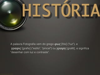 ©	
  Nuno	
  Barros	
  2011/2012	
  
HISTÓRIA
A palavra Fotograﬁa vem do grego φως [fós] ("luz"), e
γραφις [graﬁs] ("estilo", "pincel") ou γραφη [grafê], e signiﬁca
"desenhar com luz e contraste".
 