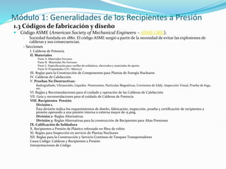Módulo 1: Generalidades de los Recipientes a Presión
1.3 Códigos de fabricación y diseño
 Código ASME (American Society of Mechanical Engineers – ASME.ORG).
- Sociedad fundada en 1880. El código ASME surgió a partir de la necesidad de evitar las explosiones de
calderas y sus consecuencias.
- Secciones
I. Calderas de Potencia
II. Materiales
Parte A: Materiales Ferrosos
Parte B: Materiales No Ferrosos
Parte C: Especificación para varillas de soldadura, electrodos y materiales de aporte.
Parte D: Propiedades (US / Métrico)
III. Reglas para la Construcción de Componentes para Plantas de Energía Nucleares
IV. Calderas de Calefacción.
V. Pruebas No Destructivas:
Radiografiado, Ultrasonido, Líquidos Penetrantes, Partículas Magnéticas, Corrientes de Eddy, Inspección Visual, Prueba de fuga,
etc.
VI. Reglas y Recomendaciones para el cuidado y operación de las Calderas de Calefacción
VII. Guía y recomendaciones para el cuidado de Calderas de Potencia
VIII. Recipientes Presión
División 1.
Ésta división indica los requerimientos de diseño, fabricación, inspección, prueba y certificación de recipientes a
presión operando a una presión interna o externa mayor de 15 psig.
División 2- Reglas Alternativas
División 3- Reglas Alternativas para la construcción de Recipientes para Altas Presiones
IX. Calificación de Soldadura
X. Recipientes a Presión de Plástico reforzado en fibra de vidrio
XI. Reglas para Inspección en servicio de Plantas Nucleares
XII. Reglas para la Construcción y Servicio Continuo de Tanques Transportadores
Cas0s Código: Calderas y Recipientes a Presión
Interpretaciones de Código
 