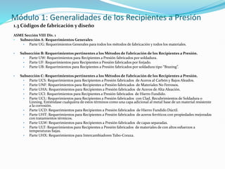 Módulo 1: Generalidades de los Recipientes a Presión
1.3 Códigos de fabricación y diseño
ASME Sección VIII Div. 1
• Subsección A: Requerimientos Generales
• Parte UG: Requerimientos Generales para todos los métodos de fabricación y todos los materiales.
• Subsección B: Requerimientos pertinentes a los Métodos de Fabricación de los Recipientes a Presión.
• Parte UW: Requerimientos para Recipientes a Presión fabricados por soldadura.
• Parte UF: Requerimientos para Recipientes a Presión fabricados por forjado.
• Parte UB: Requerimientos para Recipientes a Presión fabricados por soldadura tipo “Brazing”.
• Subsección C: Requerimientos pertinentes a los Métodos de Fabricación de los Recipientes a Presión.
• Parte UCS: Requerimientos para Recipientes a Presión fabricados de Aceros al Carbón y Bajos Aleados.
• Parte UNF: Requerimientos para Recipientes a Presión fabricados de Materiales No Ferrosos.
• Parte UHA: Requerimientos para Recipientes a Presión fabricados de Aceros de Alta Aleación.
• Parte UCI: Requerimientos para Recipientes a Presión fabricados de Hierro Fundido.
• Parte UCL: Requerimientos para Recipientes a Presión fabricados con Clad, Recubrimientos de Soldadura o
Linning. Entiéndase cualquiera de estos términos como una capa adicional al metal base de un material resistente
a la corrosión.
• Parte UCD: Requerimientos para Recipientes a Presión fabricados de Hierro Fundido Dúctil.
• Parte UHT: Requerimientos para Recipientes a Presión fabricados de aceros ferríticos con propiedades mejoradas
con tratamientos térmicos.
• Parte ULW: Requerimientos para Recipientes a Presión fabricados de capas separadas.
• Parte ULT: Requerimientos para Recipientes a Presión fabricados de materiales de con altos esfuerzos a
temperaturas bajas.
• Parte UHX: Requerimientos para Intercambiadores Tubo-Coraza.
 