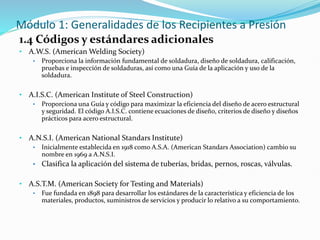 Módulo 1: Generalidades de los Recipientes a Presión
1.4 Códigos y estándares adicionales
• A.W.S. (American Welding Society)
• Proporciona la información fundamental de soldadura, diseño de soldadura, calificación,
pruebas e inspección de soldaduras, así como una Guía de la aplicación y uso de la
soldadura.
• A.I.S.C. (American Institute of Steel Construction)
• Proporciona una Guía y código para maximizar la eficiencia del diseño de acero estructural
y seguridad. El código A.I.S.C. contiene ecuaciones de diseño, criterios de diseño y diseños
prácticos para acero estructural.
• A.N.S.I. (American National Standars Institute)
• Inicialmente establecida en 1918 como A.S.A. (American Standars Association) cambio su
nombre en 1969 a A.N.S.I.
• Clasifica la aplicación del sistema de tuberías, bridas, pernos, roscas, válvulas.
• A.S.T.M. (American Society for Testing and Materials)
• Fue fundada en 1898 para desarrollar los estándares de la característica y eficiencia de los
materiales, productos, suministros de servicios y producir lo relativo a su comportamiento.
 