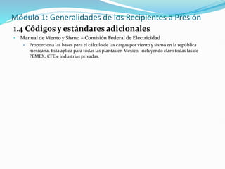 Módulo 1: Generalidades de los Recipientes a Presión
1.4 Códigos y estándares adicionales
• Manual de Viento y Sismo – Comisión Federal de Electricidad
• Proporciona las bases para el cálculo de las cargas por viento y sismo en la república
mexicana. Esta aplica para todas las plantas en México, incluyendo claro todas las de
PEMEX, CFE e industrias privadas.
 