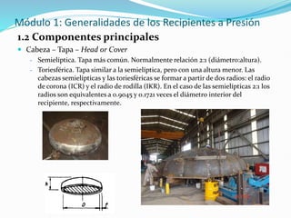 Módulo 1: Generalidades de los Recipientes a Presión
1.2 Componentes principales
 Cabeza – Tapa – Head or Cover
- Semielíptica. Tapa más común. Normalmente relación 2:1 (diámetro:altura).
- Toriesférica. Tapa similar a la semielíptica, pero con una altura menor. Las
cabezas semielípticas y las toriesféricas se formar a partir de dos radios: el radio
de corona (ICR) y el radio de rodilla (IKR). En el caso de las semielípticas 2:1 los
radios son equivalentes a 0.9045 y 0.1721 veces el diámetro interior del
recipiente, respectivamente.
 