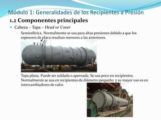 Módulo 1: Generalidades de los Recipientes a Presión
1.2 Componentes principales
 Cabeza – Tapa – Head or Cover
- Semiesférica. Normalmente se usa para altas presiones debido a que los
espesores de placa resultan menores a las anteriores.
- Tapa plana. Puede ser soldada o apernada. Se usa poco en recipientes.
Normalmente se usa en recipientes de diámetro pequeño y su mayor uso es en
intercambiadores de calor.
 