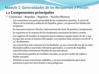 Módulo 1: Generalidades de los Recipientes a Presión
1.2 Componentes principales
 Conexiones – Boquillas – Registros – Nozzles/Manway
- Las conexiones son parte primordial de los recipientes a presión. A través de
ellas se da la entrada y salida de los líquidos, gases, y en general los fluidos del
recipiente.
- Se usan para conectar válvulas, instrumentos de nivel, de presión y temperatura.
- Se requieren en la mayoría de los recipientes conexiones de dren y venteo.
- Los registros de hombre se requieren para cualquier equipo mayor de 36”, y son
los que dan acceso al interior del equipo. Los tamaños más comunes van de 18” a
24” de diámetro.
- Las conexiones más comunes son las bridadas, ya sea a través del uso de un tubo
(llamado cuello) y una brida (elemento apernado), o a través de boquillas
autoreforzadas (conexiones forjadas de una sola pieza).
- Las conexiones pueden ser también roscadas, ya sea por medio de coples o
bridas roscadas.
- También se usan conexiones soldables, y se usan normalmente para altas
presiones o para servicios letales o muy peligrosos.
 
