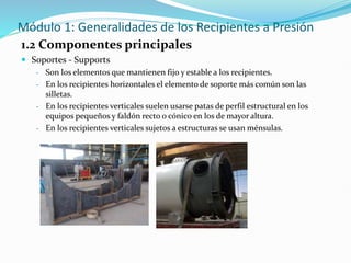 Módulo 1: Generalidades de los Recipientes a Presión
1.2 Componentes principales
 Soportes - Supports
- Son los elementos que mantienen fijo y estable a los recipientes.
- En los recipientes horizontales el elemento de soporte más común son las
silletas.
- En los recipientes verticales suelen usarse patas de perfil estructural en los
equipos pequeños y faldón recto o cónico en los de mayor altura.
- En los recipientes verticales sujetos a estructuras se usan ménsulas.
 