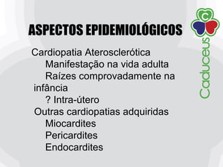 ASPECTOS EPIDEMIOLÓGICOS
Cardiopatia Aterosclerótica
Manifestação na vida adulta
Raízes comprovadamente na
infância
? Intra-útero
Outras cardiopatias adquiridas
Miocardites
Pericardites
Endocardites
 
