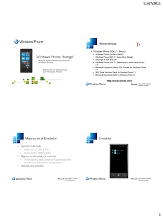 11/07/2011




                                                           Herramientas

                                                     Windows Phone SDK 7.1 Beta 2:
                                                      Windows Phone Emulator (Beta2)
                                                      Windows Phone SDK 7.1 Assemblies (Beta2)
                                                      Silverlight 4 SDK and DRT
                                                      Windows Phone SDK 7.1 Extensions for XNA Game Studio
                                                       4.0
                                                      Microsoft Expression Blend SDK Preview for Windows Phone
                                                       7.1
                                                      WCF Data Services Client for Window Phone 7.1
                                                      Microsoft Advertising SDK for Windows Phone 7


                                                                    http://create.msdn.com/




        Mejoras en el Emulador                             Emulador

   Soporte multimedia
     Vídeo VC-1, H.264 y AAC
     Audio WMA, WMV y WAV
   Mejoras en el modelo de memoria
     El emulador puede gestionar fragmentaciones
      de memoria física como el dispositivo
   Soporte para sensores




                                                                                                                   1
 