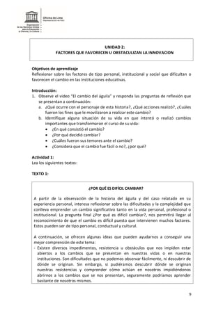 9
UNIDAD 2:
FACTORES QUE FAVORECEN U OBSTACULIZAN LA INNOVACION
Objetivos de aprendizaje
Reflexionar sobre los factores de tipo personal, institucional y social que dificultan o
favorecen el cambio en las instituciones educativas.
Introducción:
1. Observe el video “El cambio del águila” y responda las preguntas de reflexión que
se presentan a continuación:
a. ¿Qué ocurre con el personaje de esta historia?, ¿Qué acciones realizó?, ¿Cuáles
fueron los fines que le movilizaron a realizar este cambio?
b. Identifique alguna situación de su vida en que intentó o realizó cambios
importantes que transformaron el curso de su vida:
 ¿En qué consistió el cambio?
 ¿Por qué decidió cambiar?
 ¿Cuáles fueron sus temores ante el cambio?
 ¿Considera que el cambio fue fácil o no?, ¿por qué?
Actividad 1:
Lea los siguientes textos:
TEXTO 1:
¿POR QUÉ ES DIFÍCIL CAMBIAR?
A partir de la observación de la historia del águila y del caso relatado en su
experiencia personal, interesa reflexionar sobre las dificultades y la complejidad que
conlleva emprender un cambio significativo tanto en la vida personal, profesional o
institucional. La pregunta final ¿Por qué es difícil cambiar?, nos permitirá llegar al
reconocimiento de que el cambio es difícil puesto que intervienen muchos factores.
Estos pueden ser de tipo personal, conductual y cultural.
A continuación, se ofrecen algunas ideas que pueden ayudarnos a conseguir una
mejor comprensión de este tema:
- Existen diversos impedimentos, resistencia u obstáculos que nos impiden estar
abiertos a los cambios que se presentan en nuestras vidas o en nuestras
instituciones. Son dificultades que no podemos observar fácilmente, ni descubrir de
dónde se originan. Sin embargo, si pudiéramos descubrir dónde se originan
nuestras resistencias y comprender cómo actúan en nosotros impidiéndonos
abrirnos a los cambios que se nos presentan, seguramente podríamos aprender
bastante de nosotros mismos.
 