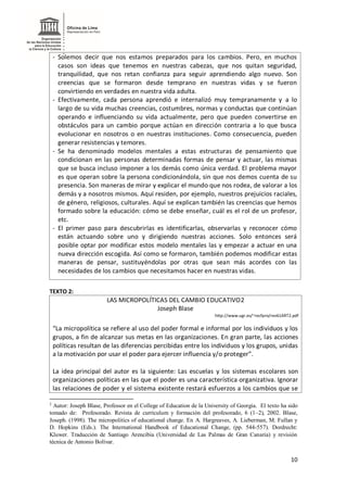 10
- Solemos decir que nos estamos preparados para los cambios. Pero, en muchos
casos son ideas que tenemos en nuestras cabezas, que nos quitan seguridad,
tranquilidad, que nos retan confianza para seguir aprendiendo algo nuevo. Son
creencias que se formaron desde temprano en nuestras vidas y se fueron
convirtiendo en verdades en nuestra vida adulta.
- Efectivamente, cada persona aprendió e internalizó muy tempranamente y a lo
largo de su vida muchas creencias, costumbres, normas y conductas que continúan
operando e influenciando su vida actualmente, pero que pueden convertirse en
obstáculos para un cambio porque actúan en dirección contraria a lo que busca
evolucionar en nosotros o en nuestras instituciones. Como consecuencia, pueden
generar resistencias y temores.
- Se ha denominado modelos mentales a estas estructuras de pensamiento que
condicionan en las personas determinadas formas de pensar y actuar, las mismas
que se busca incluso imponer a los demás como única verdad. El problema mayor
es que operan sobre la persona condicionándola, sin que nos demos cuenta de su
presencia. Son maneras de mirar y explicar el mundo que nos rodea, de valorar a los
demás y a nosotros mismos. Aquí residen, por ejemplo, nuestros prejuicios raciales,
de género, religiosos, culturales. Aquí se explican también las creencias que hemos
formado sobre la educación: cómo se debe enseñar, cuál es el rol de un profesor,
etc.
- El primer paso para descubrirlas es identificarlas, observarlas y reconocer cómo
están actuando sobre uno y dirigiendo nuestras acciones. Solo entonces será
posible optar por modificar estos modelo mentales las y empezar a actuar en una
nueva dirección escogida. Así como se formaron, también podemos modificar estas
maneras de pensar, sustituyéndolas por otras que sean más acordes con las
necesidades de los cambios que necesitamos hacer en nuestras vidas.
TEXTO 2:
LAS MICROPOLÍTICAS DEL CAMBIO EDUCATIVO2
Joseph Blase
http://www.ugr.es/~recfpro/rev61ART2.pdf
“La micropolítica se refiere al uso del poder formal e informal por los individuos y los
grupos, a fin de alcanzar sus metas en las organizaciones. En gran parte, las acciones
políticas resultan de las diferencias percibidas entre los individuos y los grupos, unidas
a la motivación por usar el poder para ejercer influencia y/o proteger”.
La idea principal del autor es la siguiente: Las escuelas y los sistemas escolares son
organizaciones políticas en las que el poder es una característica organizativa. Ignorar
las relaciones de poder y el sistema existente restará esfuerzos a los cambios que se
2
Autor: Joseph Blase, Professor en el College of Education de la University of Georgia. El texto ha sido
tomado de: Profesorado. Revista de currículum y formación del profesorado, 6 (1–2), 2002. Blase,
Joseph. (1998). The micropolitics of educational change. En A. Hargreaves, A. Lieberman, M. Fullan y
D. Hopkins (Eds.). The International Handbook of Educational Change, (pp. 544-557). Dordrecht:
Kluwer. Traducción de Santiago Arencibia (Universidad de Las Palmas de Gran Canaria) y revisión
técnica de Antonio Bolívar.
 